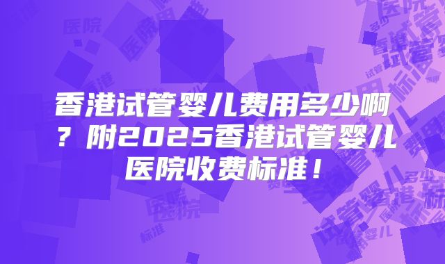 香港试管婴儿费用多少啊？附2025香港试管婴儿医院收费标准！