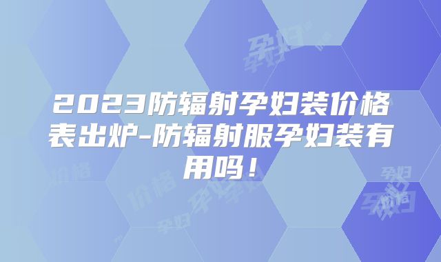 2023防辐射孕妇装价格表出炉-防辐射服孕妇装有用吗！