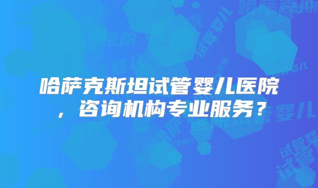 哈萨克斯坦试管婴儿医院，咨询机构专业服务？