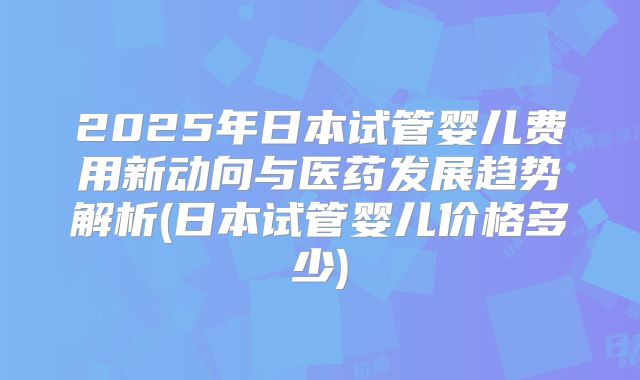 2025年日本试管婴儿费用新动向与医药发展趋势解析(日本试管婴儿价格多少)
