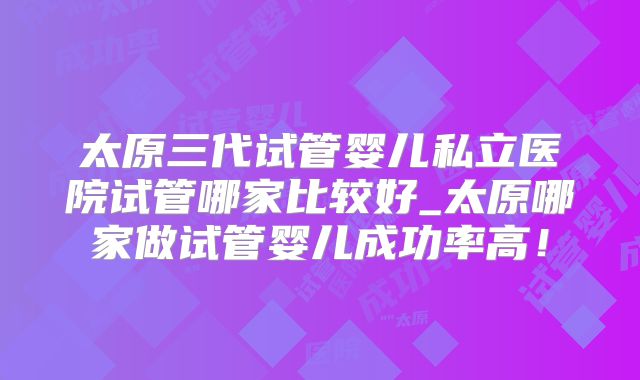 太原三代试管婴儿私立医院试管哪家比较好_太原哪家做试管婴儿成功率高！