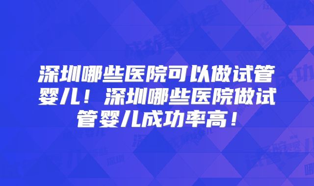深圳哪些医院可以做试管婴儿!深圳哪些医院做试管婴儿成功率高!