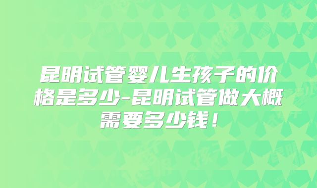 昆明试管婴儿生孩子的价格是多少-昆明试管做大概需要多少钱！