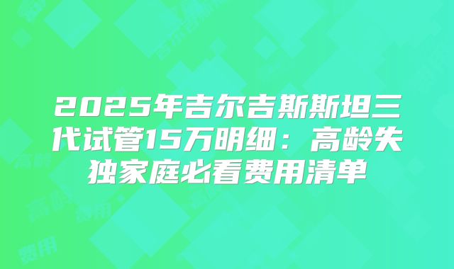 2025年吉尔吉斯斯坦三代试管15万明细：高龄失独家庭必看费用清单