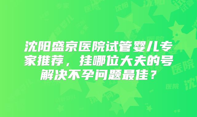 沈阳盛京医院试管婴儿专家推荐，挂哪位大夫的号解决不孕问题最佳？