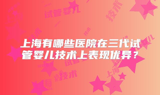 上海有哪些医院在三代试管婴儿技术上表现优异?