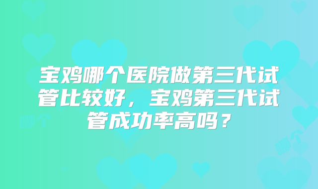 宝鸡哪个医院做第三代试管比较好，宝鸡第三代试管成功率高吗？