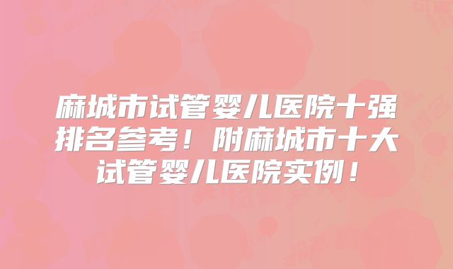 麻城市试管婴儿医院十强排名参考!附麻城市十大试管婴儿医院实例!