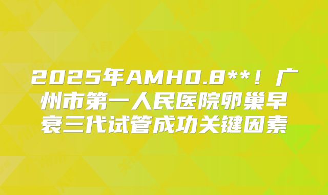 2025年AMH0.8**！广州市第一人民医院卵巢早衰三代试管成功关键因素