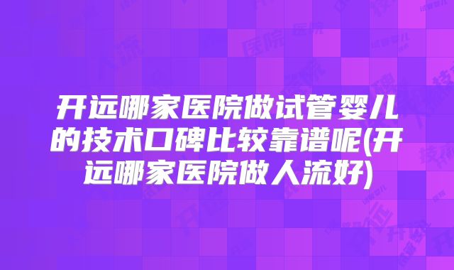 开远哪家医院做试管婴儿的技术口碑比较靠谱呢(开远哪家医院做人流好)