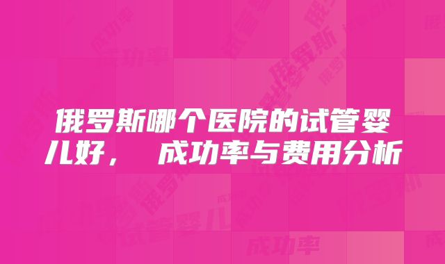 俄罗斯哪个医院的试管婴儿好， 成功率与费用分析