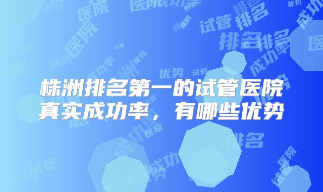 株洲排名第一的试管医院真实成功率，有哪些优势