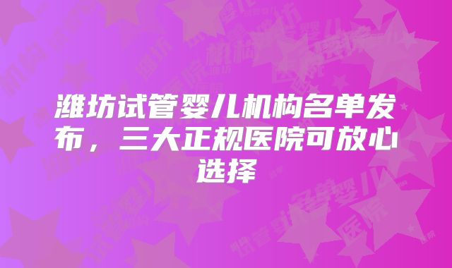 潍坊试管婴儿机构名单发布,三大正规医院可放心选择
