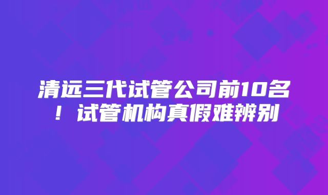 清远三代试管公司前10名！试管机构真假难辨别