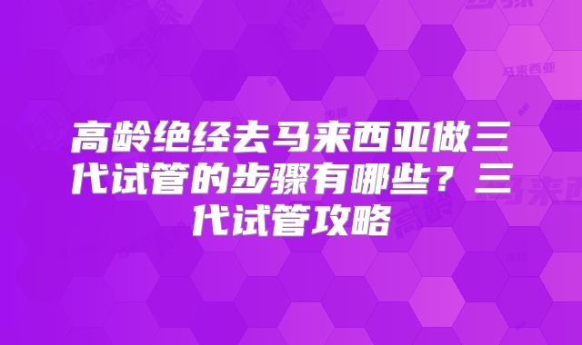 高龄绝经去马来西亚做三代试管的步骤有哪些?三代试管攻略