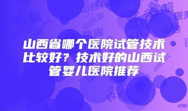山西省哪个医院试管技术比较好？技术好的山西试管婴儿医院推荐