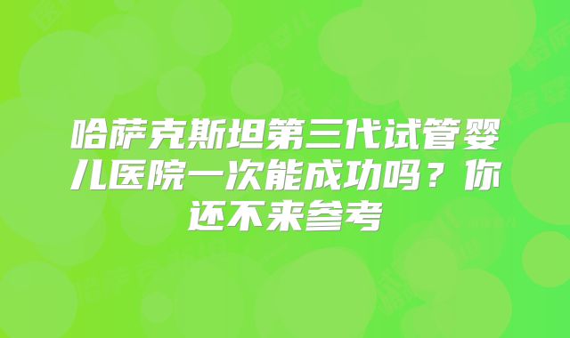 哈萨克斯坦第三代试管婴儿医院一次能成功吗？你还不来参考