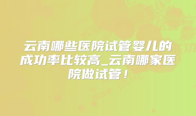 云南哪些医院试管婴儿的成功率比较高_云南哪家医院做试管！
