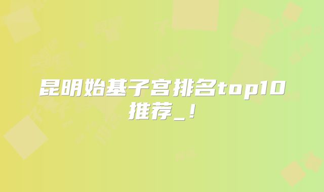 昆明始基子宫排名top10推荐_！