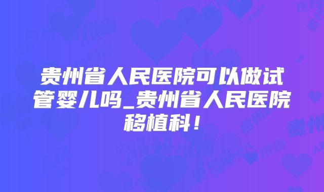 贵州省人民医院可以做试管婴儿吗_贵州省人民医院移植科!