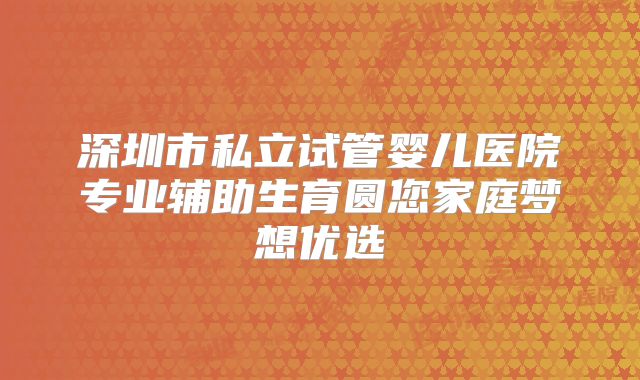 深圳市私立试管婴儿医院专业辅助生育圆您家庭梦想优选