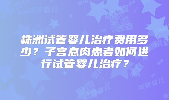 株洲试管婴儿治疗费用多少？子宫息肉患者如何进行试管婴儿治疗？
