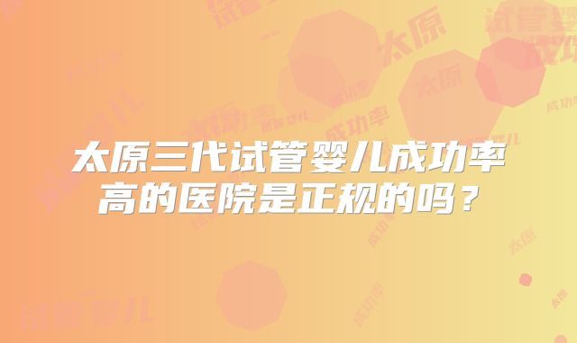 太原三代试管婴儿成功率高的医院是正规的吗?
