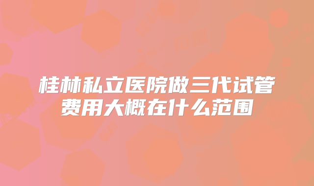 桂林私立医院做三代试管费用大概在什么范围