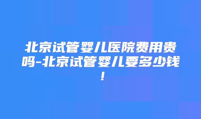 北京试管婴儿医院费用贵吗-北京试管婴儿要多少钱！