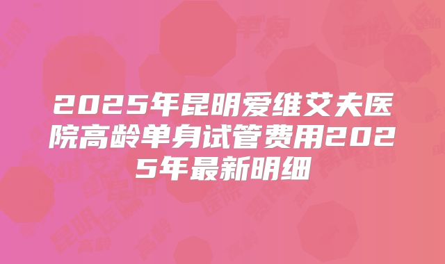 2025年昆明爱维艾夫医院高龄单身试管费用2025年最新明细