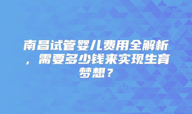 南昌试管婴儿费用全解析，需要多少钱来实现生育梦想？