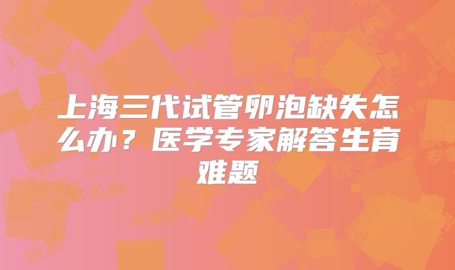 上海三代试管卵泡缺失怎么办？医学专家解答生育难题