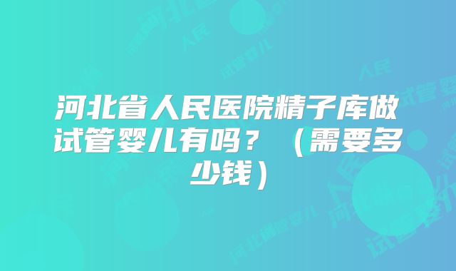 河北省人民医院精子库做试管婴儿有吗?(需要多少钱)