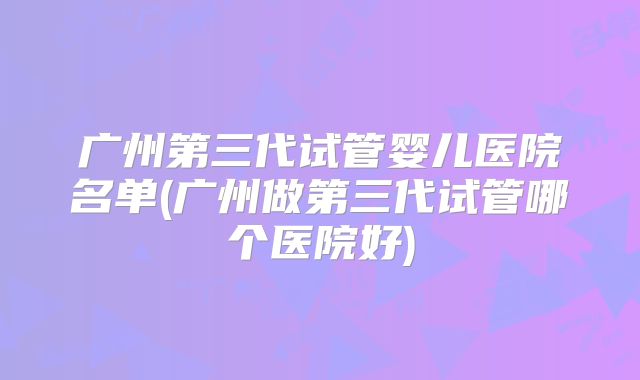 广州第三代试管婴儿医院名单(广州做第三代试管哪个医院好)