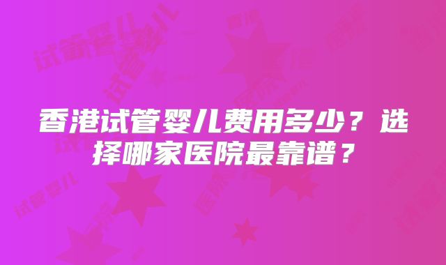 香港试管婴儿费用多少？选择哪家医院最靠谱？