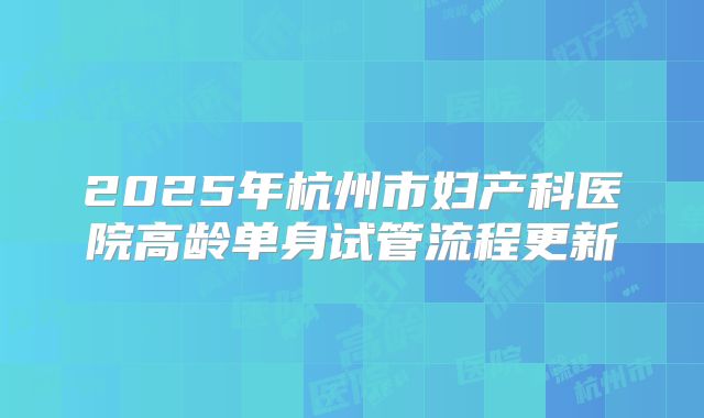 2025年杭州市妇产科医院高龄单身试管流程更新