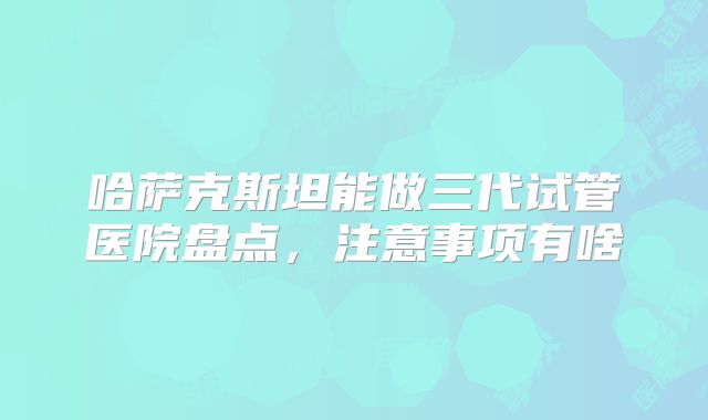 哈萨克斯坦能做三代试管医院盘点，注意事项有啥