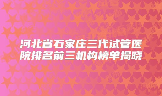 河北省石家庄三代试管医院排名前三机构榜单揭晓