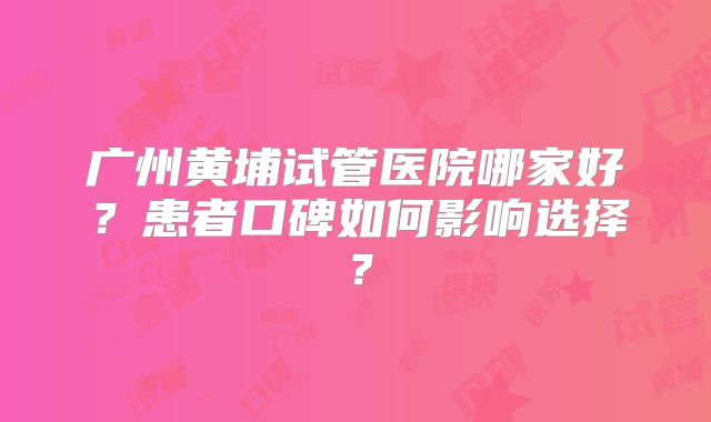 广州黄埔试管医院哪家好？患者口碑如何影响选择？