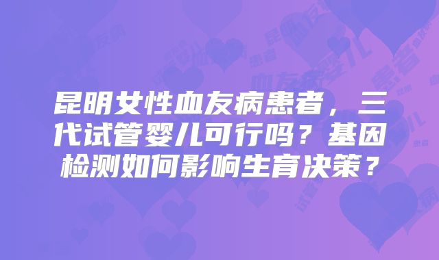 昆明女性血友病患者，三代试管婴儿可行吗？基因检测如何影响生育决策？
