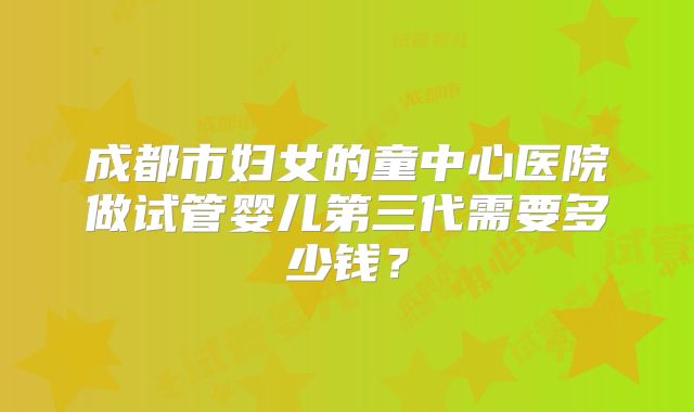 成都市妇女的童中心医院做试管婴儿第三代需要多少钱？