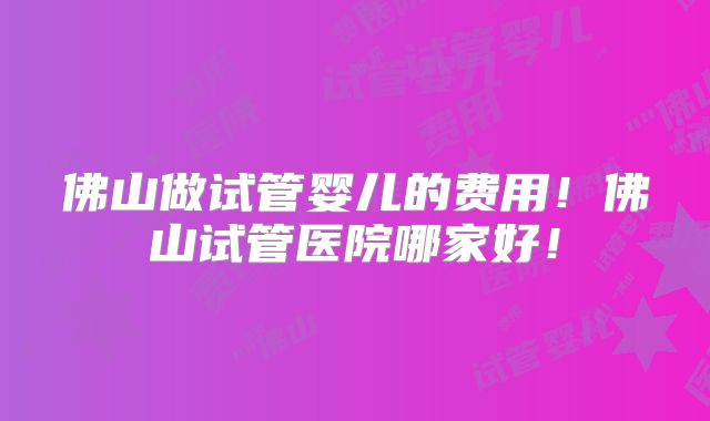 佛山做试管婴儿的费用！佛山试管医院哪家好！