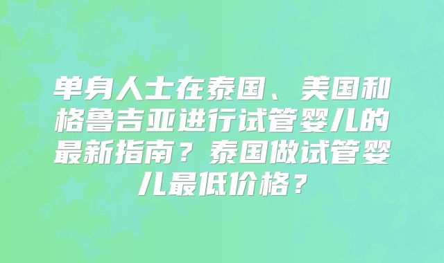 单身人士在泰国、美国和格鲁吉亚进行试管婴儿的最新指南？泰国做试管婴儿最低价格？