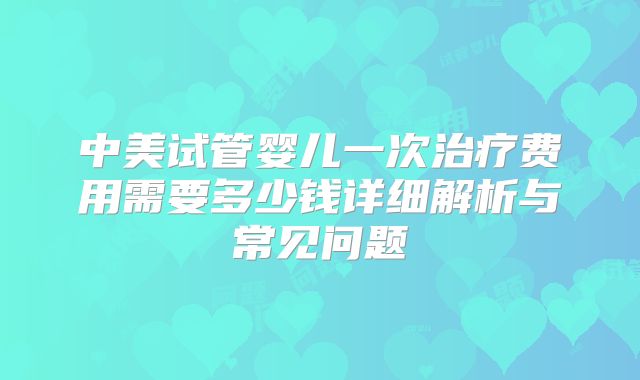 中美试管婴儿一次治疗费用需要多少钱详细解析与常见问题