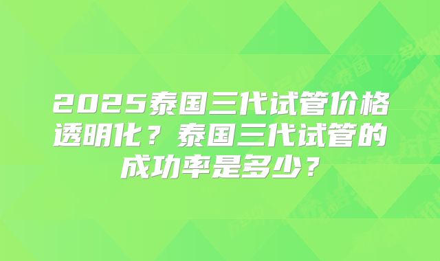 2025泰国三代试管价格透明化?泰国三代试管的成功率是多少?