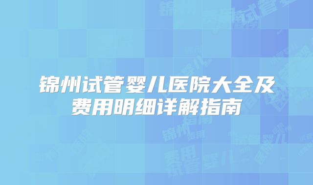 锦州试管婴儿医院大全及费用明细详解指南