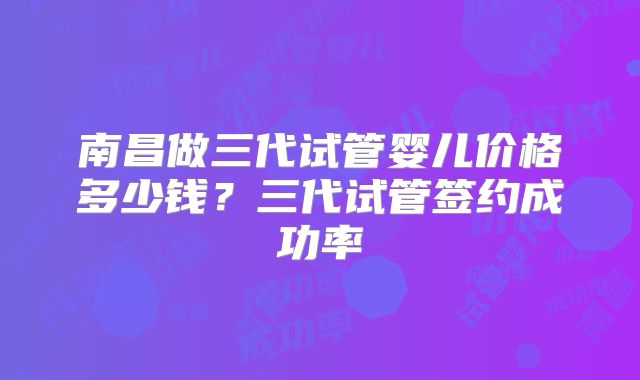 南昌做三代试管婴儿价格多少钱？三代试管签约成功率