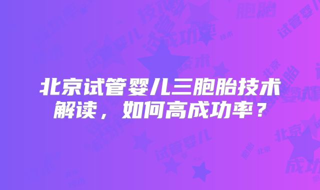 北京试管婴儿三胞胎技术解读，如何高成功率？