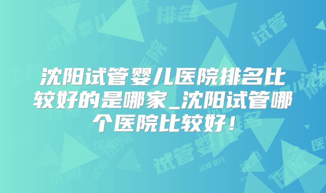 沈阳试管婴儿医院排名比较好的是哪家_沈阳试管哪个医院比较好！