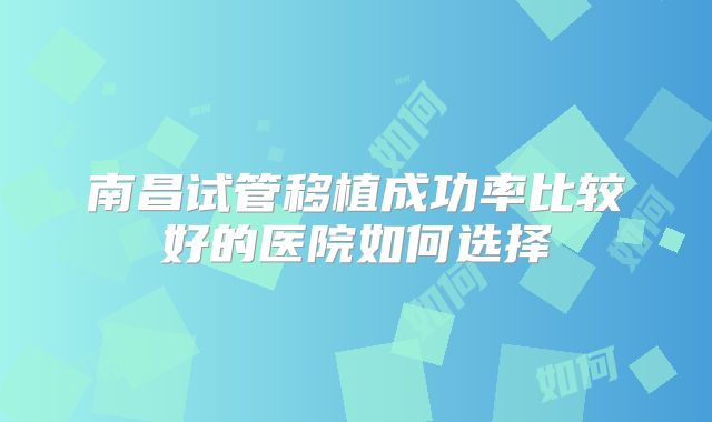 南昌试管移植成功率比较好的医院如何选择